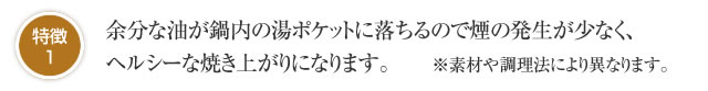 特徴1 余分な油が鍋内の湯ポケットに落ちるので煙の発生が少なく、ヘルシーな焼き上がりになります。　　※素材や調理法により異なります。