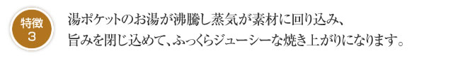 特徴3 湯ポケットのお湯が沸騰し蒸気が素材に回り込み、旨みを閉じ込めて、ふっくらジューシーな焼き上がりになります。