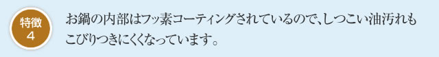 特徴4 お鍋の内部はフッ素コーティングされているので、しつこい油汚れもこびりつきにくくなっています。