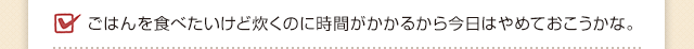 ごはんを食べたいけど炊くのに時間がかかるから今日はやめておこうかな。