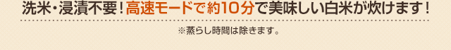 洗米・浸漬不要！高速モードで約10分で美味しい白米が炊けます！※蒸らし時間は除きます。