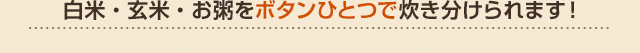 白米・玄米・お粥をボタンひとつで炊き分けられます！