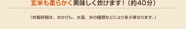 玄米も柔らかく美味しく炊けます！（約40分）（炊飯時間は、水かげん、水温、米の種類などにより多少異なります。）